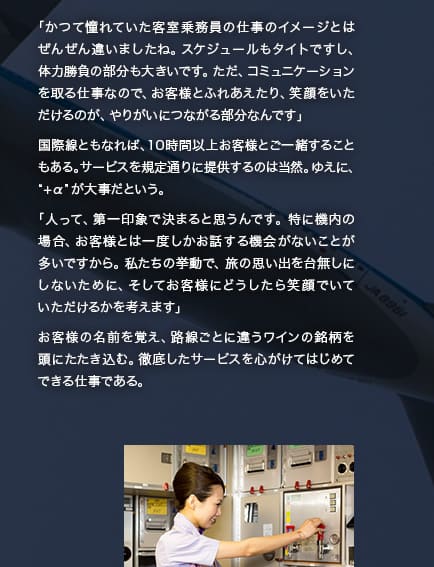 「かつて憧れていた客室乗務員の仕事のイメージとはぜんぜん違いましたね。スケジュールもタイトですし、体力勝負の部分も大きいです。ただ、コミュニケーションを取る仕事なので、お客様とふれあえたり、笑顔をいただけるのが、やりがいにつながる部分なんです」国際線ともなれば、10時間以上お客様とご一緒することもある。サービスを規定通りに提供するのは当然。ゆえに、“+α”が大事だという。「人って、第一印象で決まると思うんです。特に機内の場合、お客様とは一度しかお話する機会がないことが多いですから。私たちの挙動で、旅の思い出を台無しにしないために、そしてお客様にどうしたら笑顔でいていただけるかを考えます」お客様の名前を覚え、路線ごとに違うワインの銘柄を頭にたたき込む。徹底したサービスを心がけてはじめてできる仕事である。