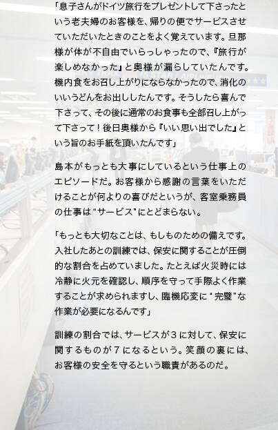 「息子さんがドイツ旅行をプレゼントして下さったという老夫婦のお客様を、帰りの便でサービスさせていただいたときのことをよく覚えています。旦那様が体が不自由でいらっしゃったので、『旅行が楽しめなかった』と奥様が漏らしていたんです。機内食をお召し上がりにならなかったので、消化のいいうどんをお出ししたんです。そうしたら喜んで下さって、その後に通常のお食事も全部召し上がって下さって！ 後日奥様から『いい思い出でした』という旨のお手紙を頂いたんです」島本がもっとも大事にしているという仕事上のエピソードだ。お客様から感謝の言葉をいただけることが何よりの喜びだというが、客室乗務員の仕事は“サービス”にとどまらない。「もっとも大切なことは、もしものための備えです。入社したあとの訓練では、保安に関することが圧倒的な割合を占めていました。たとえば火災時には冷静に火元を確認し、順序を守って手際よく作業することが求められますし、臨機応変に“完璧”な作業が必要になるんです」訓練の割合では、サービスが3に対して、保安に関するものが7になるという。笑顔の裏には、お客様の安全を守るという職責があるのだ。