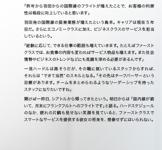 「昨年から羽田からの国際線のフライトが増えたことで、お客様の利便性は格段に向上していると思います」羽田発の国際線の搭乗業務が増えたという島本。キャリアは現在5年目だ。さらにエコノミークラスに加え、ビジネスクラスのサービスを担当しているという。「経験に応じて、できる仕事の範囲も増えていきます。たとえばファーストクラスでは、お食事の内容も変わればサービス物品も増えます。また社会情勢やビジネスのトレンドなどにも見識を深める必要があるんです」一見ハードルは高そうだが、その職に就いているスタッフからすれば、それらは“できて当然”のスキルとなる。「その先はチーフパーサーという目標があります。チームをまとめられるようなリーダーシップを持ったスタッフになりたいですね」聞けば一昨日、シアトルから帰ってきたという。明日からは「国内線が続いて、月末にフランクフルトへのフライトです」と語る。ハードスケジュールのなか、疲れの片鱗も見せない笑顔を見ていると、ファーストクラスでスマートなサービスを提供する彼女の将来を、想像せずにはいられない。