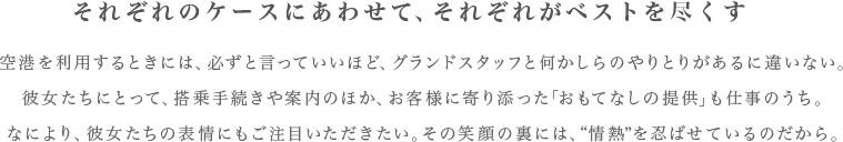 それぞれのケースにあわせて、それぞれがベストを尽くす　空港を利用するときには、必ずと言っていいほど、グランドスタッフと何かしらのやりとりがあるに違いない。彼女たちにとって、搭乗手続きや案内のほか、お客様に寄り添った「おもてなしの提供」も仕事のうち。なにより、彼女たちの表情にもご注目いただきたい。その笑顔の裏には、“情熱”を忍ばせているのだから。