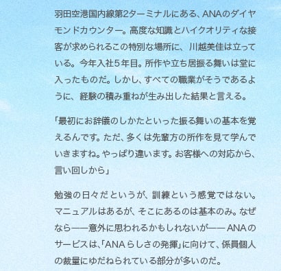羽田空港国内線第2ターミナルにある、ANAのダイヤモンドカウンター。高度な知識とハイクオリティな接客が求められるこの特別な場所に、川越美佳は立っている。今年入社5年目。所作や立ち居振る舞いは堂に入ったものだ。しかし、すべての職業がそうであるように、経験の積み重ねが生み出した結果と言える。「最初にお辞儀のしかたといった振る舞いの基本を覚えるんです。ただ、多くは先輩方の所作を見て学んでいきますね。やっぱり違います。お客様への対応から、言い回しから」勉強の日々だというが、訓練という感覚ではない。マニュアルはあるが、そこにあるのは基本のみ。なぜなら——意外に思われるかもしれないが——ANAのサービスは、「ANAらしさの発揮」に向けて、係員個人の裁量にゆだねられている部分が多いのだ。