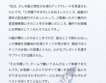 「先日、少し年配の男性がお席のアップグレードを希望されたんです。『ご用意できます』とお伝えしたところ、結婚20周年の記念旅行だとおっしゃって。ご搭乗いただく機内の客室乗務員にそのことを引き継いだところ、機内でお客様にお声掛けしてくれたそうなんです。」川越が関わったのはここまでだが、話はここで終わらない。この情報を到着地の空港スタッフが受け取り、現地ではスタッフのお祝いの言葉とともに、小さなプレゼントを渡すサプライズが企画された。「それを聞いて、チームで働いてるんだなって実感できたんです。お客様一人ひとりがすべて違いますから、私たちができるのはそれぞれのケースに合わせて、それぞれがベストを尽くすことなんです」