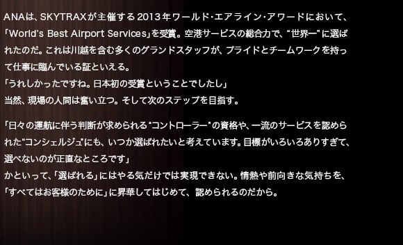 ANAは、SKYTRAXが主催する2013年ワールド・エアライン・アワードにおいて、「World’s Best Airport Services」を受賞。空港サービスの総合力で、“世界一”に選ばれたのだ。これは川越を含む多くのグランドスタッフが、プライドとチームワークを持って仕事に臨んでいる証といえる。「うれしかったですね。日本初の受賞と言うことでしたし」当然、現場の人間は奮い立つ。そして次のステップを目指す。「日々の運航に伴う判断が求められる“コントローラー”の資格や、一流のサービスを認められた“コンシェルジュ”にも、いつか選ばれたいと考えています。目標がいろいろありすぎて、選べないのが正直なところです」かといって、「選ばれる」にはやる気だけでは実現できない。情熱や前向きな気持ちを、「すべてはお客様のために」に昇華してはじめて、認められるのだから。