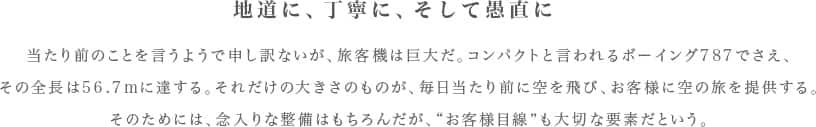 地道に、丁寧に、そして愚直に　当たり前のことを言うようで申し訳ないが、旅客機は巨大だ。コンパクトと言われるボーイング787でさえ、その全長は56.7mに達する。それだけの大きさのものが、毎日当たり前に空を飛び、お客様に空の旅を提供する。そのためには、念入りな整備はもちろんだが、“お客様目線”も大切な要素だという。　