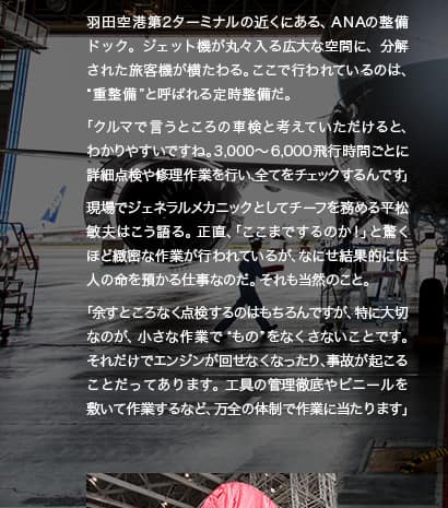 羽田空港第2ターミナルの近くにある、ANAの整備ドック。ジェット機が丸々入る広大な空間に、分解された旅客機が横たわる。ここで行われているのは、“重整備”と呼ばれる定時整備だ。「クルマでいうところの車検と考えていただけると、分かりやすいですね。3,000〜6,000飛行時間ごとに詳細点検や修理作業を行い全てをチェックするんです」現場でジェネラルメカニックとしてチーフを務める平松敏夫はこう語る。正直、「ここまでするのか！」と驚くほど緻密な作業が行われているが、なにせ結果的には人の命を預かる仕事なのだ。それも当然のこと。「余すところなく点検するのはもちろんですが、特に大切なのが、小さな作業で“もの”をなくさないことです。それだけでエンジンが回せなくなったり、事故が起こることだってあります。工具の管理徹底やビニールを敷いて作業するなど、万全の体制で作業に当たります」