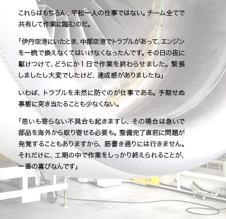 これらはもちろん、平松一人の仕事ではない。チーム全てで共有して作業に臨むのだ。「伊丹空港にいたとき、中部空港でトラブルがあって、エンジンを一晩で換えなくてはいけなくなったんです。その日の夜に駆けつけて、どうにか1日で作業を終わらせました。緊張しましたし大変でしたけど、達成感がありましたね」いわば、トラブルを未然に防ぐのが仕事である。予期せぬ事態に突き当たることも少なくない。「思いも寄らない不具合もおきますし、その場合は急いで部品を海外から取り寄せる必要も。整備完了直前に問題が発覚することもありますから、筋書き通りには行きません。それだけに、工期の中で作業をしっかり終えられることが、一番の喜びなんです」