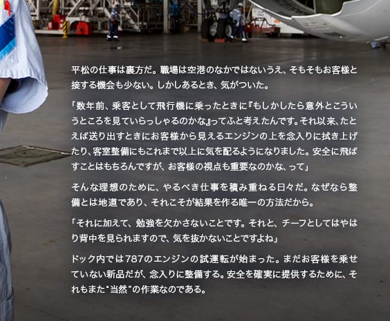 平松の仕事は裏方だ。職場は空港のなかではないうえ、そもそもお客様と接する機会も少ない。しかしあるとき、気がついた。「数年前、乗客として飛行機に乗ったときに『もしかしたら意外とこういうところを見ていらっしゃるかな』ってふと考えたんです。それ以来、たとえば送り出すときにお客様から見えるエンジンの上を念入りに拭き上げたり、客室整備にもこれまで以上に気を配るようになりました。安全に飛ばすことはもちろんですが、お客様の視点も重要なのかな、って」そんな理想のために、やるべき仕事を積み重ねる日々だ。なぜなら整備とは地道であり、それこそが結果を作る唯一の方法だから。「それに加えて、勉強を欠かさないことです。それと、チーフとしてはやはり背中を見られますので、気を抜かないことですよね」ドック内では787のエンジンの試運転が始まった。まだお客様を載せていない新品だが、念入りに整備する。安全を確実に提供するために、それもまた“当然”の作業なのである。