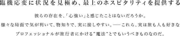 臨機応変に状況を見極め、最上のホスピタリティを提供する 彼らの存在を、「心強い」と感じたことはないだろうか。様々な局面で気が利いて、物知りで、実に接しやすい。——これら、実は旅も人も好きなプロフェッショナルが旅行者にかける“魔法”とでもいうべきものなのだ。