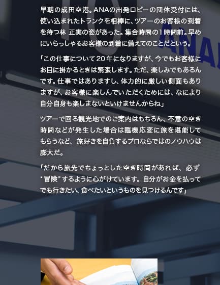 早朝の成田空港。ANAの出発ロビーの団体受付には、使い込まれたトランクを相棒に、ツアーのお客様の到着を待つ林 正実の姿があった。集合時間の1時間前。早めにいらっしゃるお客様の到着に備えてのことだという。「この仕事について20年になりますが、今でもお客様にお目に掛かるときは緊張します。ただ、楽しみでもあるんです。仕事ではありますし、体力的に厳しい側面もありますが、お客様に楽しんでいただくためには、なにより自分自身も楽しまないといけませんからね」ツアーで回る観光地でのご案内はもちろん、不意の空き時間などが発生した場合は臨機応変に旅を堪能してもらうなど、旅好きを自負するプロならではのノウハウは膨大だ。「だから旅先でちょっとした空き時間があれば、必ず“冒険”するように心がけています。自分がお金を払ってでも行きたい、食べたいというものを見つけるんです」