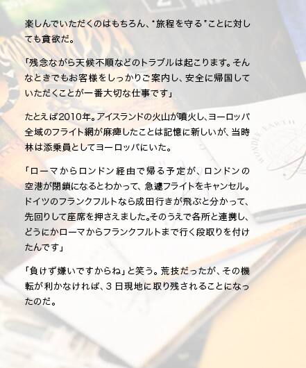 楽しんでいただくのはもちろん、“旅程を守る”ことに対しても貪欲だ。「残念ながら天候不順などのトラブルは起こります。そんなときでもお客様をしっかりご案内し、安全に帰国していただくことが一番大切な仕事です」たとえば2010年。アイスランドの火山が噴火し、ヨーロッパ全域のフライト網が麻痺したことは記憶に新しいが、当時林は添乗員としてヨーロッパにいた。「ローマからロンドン経由で帰る予定が、ロンドンの空港が閉鎖になるとわかって、急遽フライトをキャンセル。ドイツのフランクフルトなら成田行きが飛ぶと分かって、先回りして座席を押さえました。そのうえで各所と連携し、どうにかローマからフランクフルトまで行く段取りを付けたんです」「負けず嫌いですからね」と笑う。荒技だったが、その機転が利かなければ、3日現地に取り残されることになったのだ。