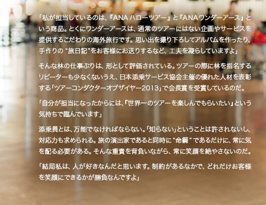 「私が担当しているのは、『ANAハローツアー』と『ANAワンダーアース』という商品。とくにワンダーアースは、通常のツアーにはない企画やサービスを提供するこだわりの海外旅行です。思い出を撮り下ろしてアルバムを作ったり、手作りの“旅日記”をお客様にお送りするなど、工夫を凝らしていますよ」そんな林の仕事ぶりは、形として評価されている。ツアーの際に林を指名するリピーターも少なくないうえ、日本添乗サービス協会主催の優れた人材を表彰する「ツアーコンダクターオブザイヤー2013」で会長賞を受賞しているのだ。「自分が担当になったからには、『世界一のツアーを楽しんでもらいたい』という気持ちで臨んでいます」添乗員とは、万能でなければならない。「知らない」ということは許されないし、対応力も求められる。旅の演出家であると同時に“命綱”であるだけに、常に気を配る必要がある。そんな重責を背負いながら、常に笑顔を絶やさないのだ。「結局私は、人が好きなんだと思います。制約があるなかで、どれだけお客様を笑顔にできるかが勝負なんですよ」