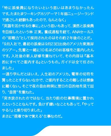 「特に添乗員になりたいという思いはあまりなかったんです。たまたまワーキングホリデーで1年弱ニュージーランドで過ごした経験もあったので、なんとなく」「英語を活かせる仕事に」という思いもあって、漠然と添乗員を目指したという林 正実。養成過程を経て、ANAセールスの“即戦力”として採用されたのはその約2年後のことだ。「9月入社で、最初の添乗は9月23日出発のアメリカ東海岸のツアー。先輩と一緒に10名ほどのお客様をご案内したんです。入社後の新人研修を兼ねていて、その内容は『基本的にすべてご案内する』というもの。ガイドは全て任されました」一通り学んだとはいえ、人生初のアメリカ。電車の切符を買ったことすらないなかで、ご案内することの難しさは想像に難くない。そこで夜の自由時間に翌日の目的地を見て回り、“自習”を重ねた。「突き放されたのではなく、当たり前の仕事環境に置かれたということなんです。負けず嫌いなこともあって、『やってやる！』と乗り切りました」まさに“現場で体で覚える”仕事なのだ。