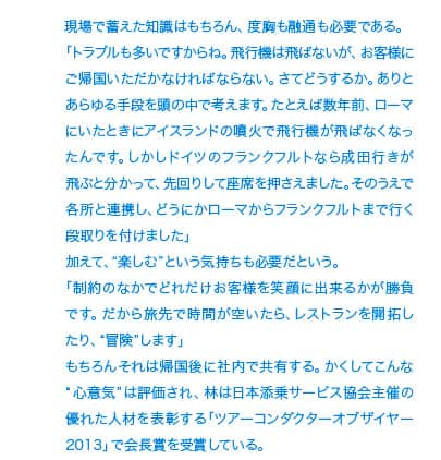 現場で蓄えた知識はもちろん、度胸も融通も必要である。「トラブルも多いですからね。飛行機は飛ばないが、お客様にご帰国いただかなければならない。さてどうするか。ありとあらゆる手段を頭の中で考えます。たとえば数年前、ローマにいたときにアイスランドの噴火で飛行機が飛ばなくなったんです。しかしドイツのフランクフルトなら成田行きが飛ぶと分かって、先回りして座席を押さえました。そのうえで各所と連携し、どうにかローマからフランクフルトまで行く段取りを付けました」加えて、“楽しむ”という気持ちも必要だという。「制約のなかでどれだけお客様を笑顔に出来るかが勝負です。だから旅先で時間が空いたら、レストランを開拓したり、“冒険”します」もちろんそれは帰国後に社内で共有する。かくしてこんな“心意気”は評価され、林は日本添乗サービス協会主催の優れた人材を表彰する「ツアーコンダクターオブザイヤー2013」で会長賞を受賞している。