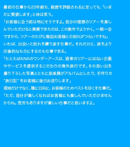 最初の仕事から20年経ち、経歴を評価されるに至っても、「いまだに緊張します」と林は笑う。「お客様に会う前は特にそうですよ。自分の理想のツアーを楽しんでいただけると実感できたのは、この数年でようやく。一期一会ですから、ツアーのたびに毎回お客様との別れがつらいですね」いわば、出会いと別れを繰り返す仕事だ。それだけに、旅をより印象的なものにするのも仕事である。「たとえばANAのワンダーアースは、通常のツアーにはない企画やサービスを提供するこだわりの海外旅行です。その思い出を撮り下ろした写真とともに添乗員がアルバムにしたり、手作りの“旅日記”をお客様に後日お送りします」現地だけでなく、陰に日向に、お客様のためベストを尽くす仕事だ。「ただ、自分が楽しくなればお客様にも楽しんでいただけませんからね。苦労もありますが楽しい仕事だと思いますよ」