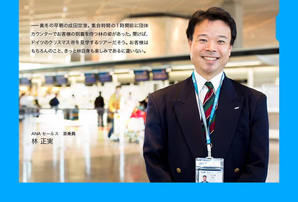 真冬の早朝の成田空港。集合時間の1時間前に団体カウンターでお客様の到着を待つ林の姿があった。聞けば、ドイツのクリスマス市を見学するツアーだそう。お客様はもちろんのこと、きっと林自身も楽しみであるに違いない。ANAセールス　添乗員 林 正実