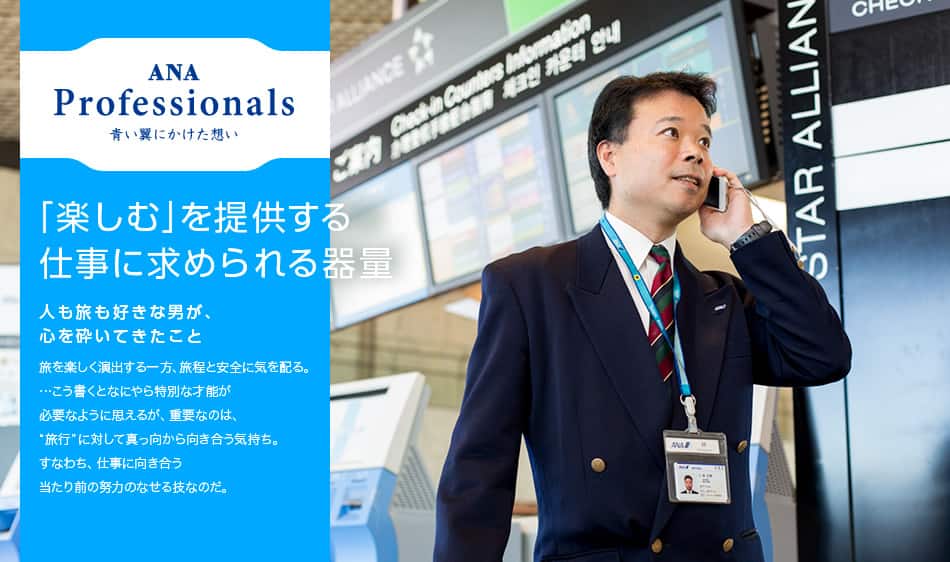 ANA Professionals 青い翼にかけた想い 「楽しむ」を提供する仕事に求められる器量 人も旅も好きな男が、心を砕いてきたこと 旅を楽しく演出する一方、旅程と安全に気を配る。…こう書くとなにやら特別な才能が必要なように思えるが、重要なのは、“旅行”に対して真っ向から向き合う気持ち。すなわち、仕事に向き合う当たり前の努力のなせる技なのだ。