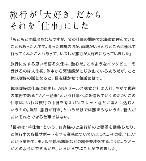 旅行が「大好き」だからそれを「仕事」にした　「もともと沖縄出身なんですが、父の仕事の関係で北海道に住んでいたこともあったんです。育った環境のほか、両親がいろんなところに連れて行ってくれたこともあって、いつしか旅行が大好きになっていました」旅行に対する思いを語る久保は、熱心だ。このようなインタビューを受けるのは人生初。体中から緊張感がにじみ出ているようだが、こと趣味嗜好の話となると、目を輝かせて饒舌に話す。趣味嗜好は仕事に結実し、ANAセールス株式会社に入社。やがて現在の業務である“ツアー企画”という仕事へ歩を進めていくのだが、この仕事は、いわば旅行の中身を考えパンフレットなどに落とし込むというもの。当然「旅行が好き」というだけでは務まらないうえ、新人がおいそれとできる仕事ではない。「最初は“手仕舞”という、お客様のご旅行前のご要望を調整したり、ご旅行中の各種サポートをする業務についていました。その後、“仕入”という業務で、ホテルや観光施設などの料金交渉をするように。ツアーがどのようにできるかを、いろいろ学ぶことができました」