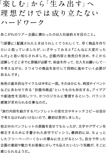 「楽しむ」から「生み出す」へ理想だけでは成り立たないハードワーク　あこがれのツアー企画に携わったのは入社後約４年目のこと。「（部署に）配属されたときはうれしくてうれしくて、早く商品を作りたいと思っていましたが、いざやってみると『こんなに大変だったんだ』と思い知らされました。企画内容と発売日を決め、そこから逆算してどこまでに原稿が必要で、料金を作って、仕入をお願いして…を考えながら、３つ４つの商品を並行して同時に進めていく必要があるんです」発売の基本的なサイクルは半年に一度。そのほかにも、時流やイベントなどにあわせて作る“計画外商品”というものも存在する。アイデアや創造性を活用しつつ、かつロジカルに管理するという、バランス感覚が求められる仕事なのだ。「旅行内容を紹介するパンフレットの見せ方やキャッチコピーは自分で考えなければいけないので、最初は苦労しました」校正中のパンフレットの原稿を見せてもらったが、文字やデザインを修正するために手書かれた赤字でビッシリ。最終的には、ちょっとしたフリーペーパーくらいの厚みに仕上がるという。自分で作った企画の意図や魅力をお客様に少しでも伝えたいという気概が、そこに感じられるようだ。