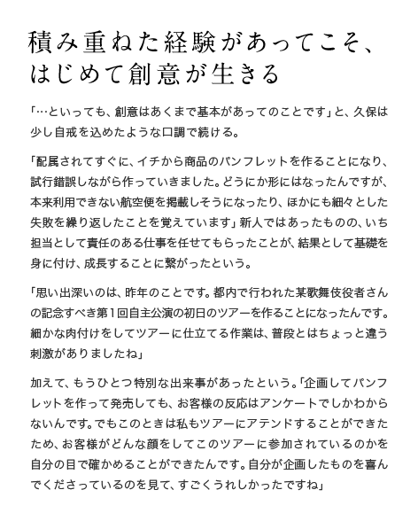 積み重ねた経験があってこそ、はじめて創意が生きる　「…といっても、創意はあくまで基本があってのことです」と、久保は少し自戒を込めたような口調で続ける。「配属されてすぐに、イチから商品のパンフレットを作ることになり、試行錯誤しながら作っていきました。どうにか形にはなったんですが、本来利用できない航空便を掲載しそうになったり、ほかにも細々とした失敗を繰り返したことを覚えています」新人ではあったものの、いち担当として責任のある仕事を任せてもらったことが、結果として基礎を身に付け、成長することに繋がったという。「思い出深いのは、昨年のことです。都内で行われた某歌舞伎役者さんの記念すべき第1回自主公演の初日のツアーを作ることになったんです。細かな肉付けをしてツアーに仕立てる作業は、普段とはちょっと違う刺激がありましたね」加えて、もうひとつ特別な出来事があったという。「企画してパンフレットを作って発売しても、お客様の反応はアンケートでしかわからないんです。でもこのときは私もツアーにアテンドすることができたため、お客様がどんな顔をしてこのツアーに参加されているのかを自分の目で確かめることができたんです。自分が企画したものを喜んでくださっているのを見て、すごくうれしかったですね」