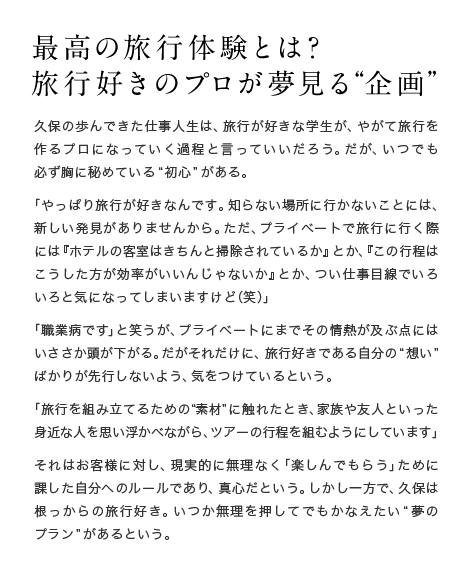 最高の旅行体験とは？旅行好きのプロが夢見る”企画“久保の歩んできた仕事人生は、旅行が好きな学生が、やがて旅行を作るプロになっていく過程と言っていいだろう。だが、いつでも必ず胸に秘めている“初心”がある。「やっぱり旅行が好きなんです。知らない場所に行かないことには、新しい発見がありませんから。ただ、プライベートで旅行に行く際には『ホテルの客室はきちんと掃除されているか』とか、『この行程はこうした方が効率がいいんじゃないか』とか、つい仕事目線でいろいろと気になってしまいますけど（笑）」「職業病です」と笑うが、プライベートにまでその情熱が及ぶ点にはいささか頭が下がる。だがそれだけに、旅行好きである自分の“想い”ばかりが先行しないよう、気をつけているという。「旅行を組み立てるための“素材”に触れたとき、家族や友人といった身近な人を思い浮かべながら、ツアーの行程を組むようにしています」それはお客様に対し、現実的に無理なく「楽しんでもらう」ために課した自分へのルールであり、真心だという。しかし一方で、久保は根っからの旅行好き。いつか無理を押してでもかなえたい“夢のプラン”があるという。