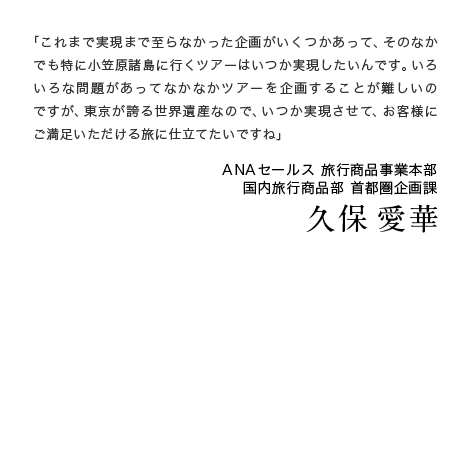 「これまで実現まで至らなかった企画がいくつかあって、そのなかでも特に小笠原諸島に行くツアーはいつか実現したいんです。いろいろな問題があってなかなかツアーを企画することが難しいのですが、東京が誇る世界遺産なので、いつか実現させて、お客様にご満足いただける旅に仕立てたいですね」ANAセールス 旅行商品事業本部　国内旅行商品部 首都圏企画課　久保 愛華