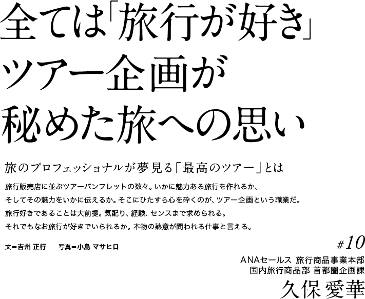 全ては「旅行が好き」ツアー企画が秘めた旅への思い　旅のプロフェッショナルが夢見る「最高のツアー」とは　旅行販売店に並ぶツアーパンフレットの数々。いかに魅力ある旅行を作れるか、そしてその魅力をいかに伝えるか。そこにひたすら心を砕くのが、ツアー企画という職業だ。旅行好きであることは大前提。気配り、経験、センスまで求められる。それでもなお旅行が好きでいられるか。本物の熱意が問われる仕事と言える。文＝吉州 正行　　写真＝小島 マサヒロ 　#10ANAセールス 旅行商品事業本部　国内旅行商品部 首都圏企画課