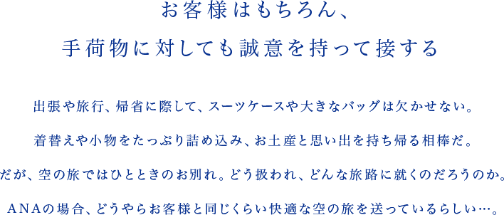 お客様はもちろん、手荷物に対しても誠意を持って接する 出張や旅行、帰省に際して、スーツケースや大きなバッグは欠かせない。着替えや小物をたっぷり詰め込み、お土産と思い出を持ち帰る相棒だ。だが、空の旅ではひとときのお別れ。どう扱われ、どんな旅路に就くのだろうのか。ANAの場合、どうやらお客様と同じくらい快適な空の旅を送っているらしい…。