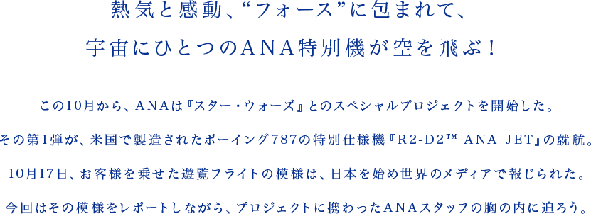 熱気と感動、“フォース”に包まれて、宇宙にひとつのANA特別機が空を飛ぶ！ この10月から、ANAは『スター・ウォーズ』とのスペシャルプロジェクトを開始した。その第1弾が、米国で製造されたボーイング787の特別仕様機『R2-D2TM ANA JET』の就航。10月17日、お客様を乗せた遊覧フライトの模様は、日本を始め世界のメディアで報じられた。今回はその模様をレポートしながら、プロジェクトに携わったANAスタッフの胸の内に迫ろう。