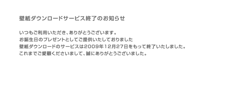 壁紙ダウンロードサービス終了のお知らせ　いつもご利用いただき、ありがとうございます。 お誕生日のプレゼントとしてご提供いたしておりました壁紙ダウンロードのサービスは2009年12月27日をもって終了いたしました。これまでご愛顧くださいまして、誠にありがとうございました。