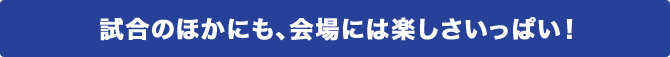 試合のほかにも、会場には楽しさいっぱい！