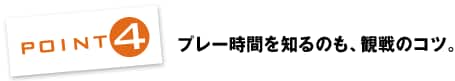 POINT4：プレー時間を知るのも、観戦のコツ。