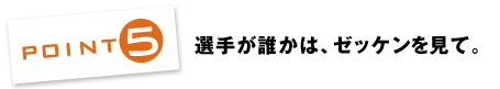 POINT5：選手が誰かは、ゼッケンを見て。