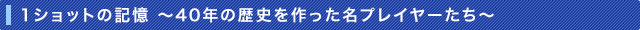 1ショットの記憶〜40年の歴史を作った名プレイヤーたち〜