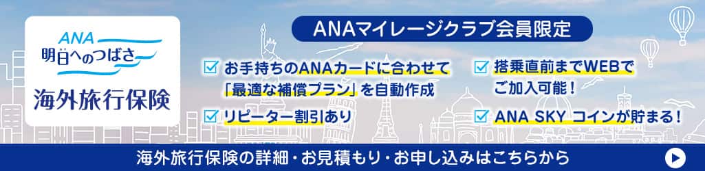 ANA 明日へのつばさ海外旅行保険 ANAマイレージクラブ会員限定 お手持ちのANAカードに合わせて「最適な補償プラン」を自動作成 搭乗直前までWEBでご加入可能 リピーター割引あり ANA SKY コインが貯まる！海外旅行保険の詳細・お見積り・お申し込みはこちらから