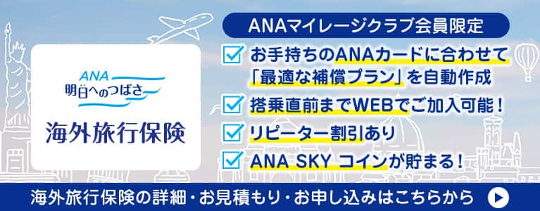 ANA 明日へのつばさ海外旅行保険 ANAマイレージクラブ会員限定 お手持ちのANAカードに合わせて「最適な補償プラン」を自動作成 搭乗直前までWEBでご加入可能 リピーター割引あり ANA SKY コインが貯まる！海外旅行保険の詳細・お見積り・お申し込みはこちらから