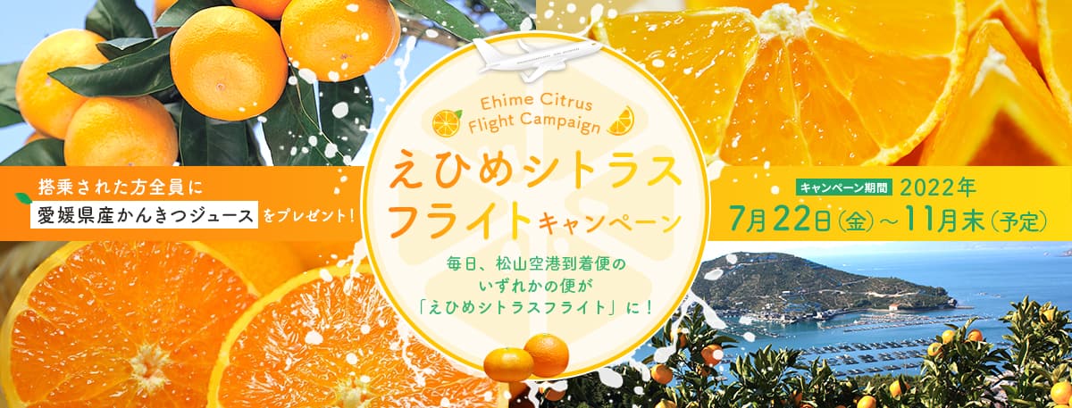 えひめシトラスフライトキャンペーン 毎日、松山空港到着便のいずれかの便が「えひめシトラスフライト」に！ 搭乗された方全員に愛媛県産かんきつジュースをプレゼント！ キャンペーン期間 2022年7月22日（金）～11月末（予定）