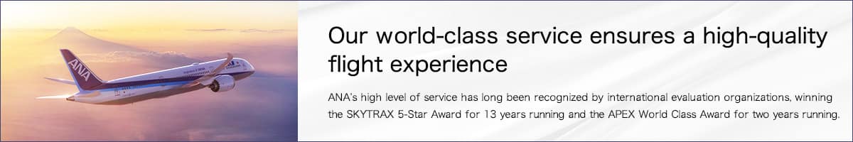 Our world-class service ensures a high-quality flight experience. ANA's high level of service has long been recognized by international evaluation organizations, winning the SKYTRAX 5-Star Award for 13 years running and the APEX World Class Award for two years running.