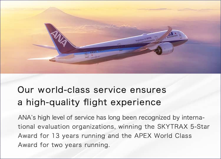 Our world-class service ensures a high-quality flight experience. ANA's high level of service has long been recognized by international evaluation organizations, winning the SKYTRAX 5-Star Award for 13 years running and the APEX World Class Award for two years running.