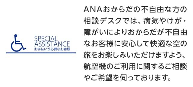 SPECIAL ASSISTANCE お手伝いが必要なお客様：ANAおからだの不自由な方の相談デスクでは、病気やけが・障がいによりおからだの不自由なお客様に安心して快適な空の旅をお楽しみいただけるよう、航空機のご利用に関するご相談やご希望を伺っております。