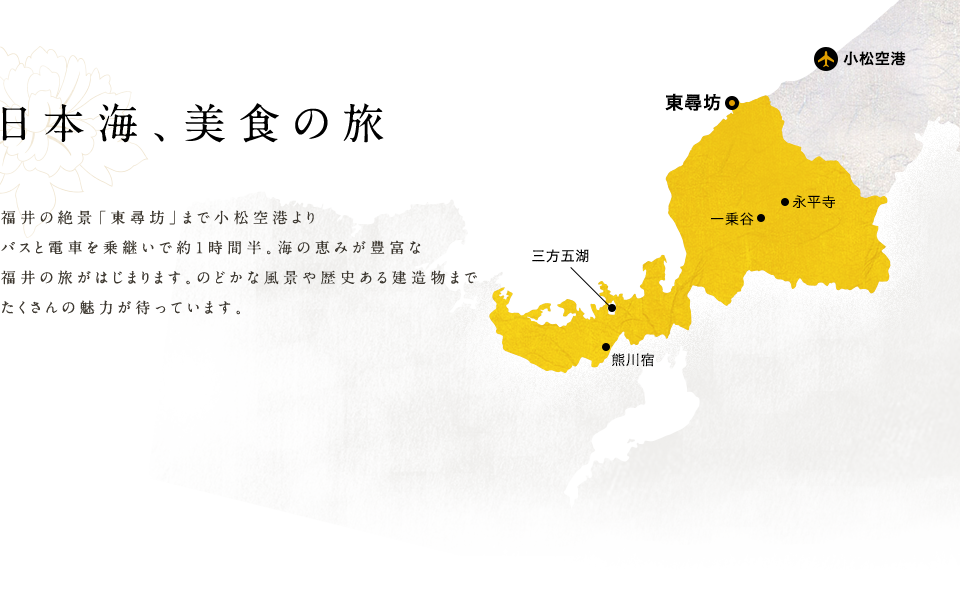 福井の絶景「東尋坊」まで小松空港よりバスと電車を乗継いで約1時間半。海の恵みが豊富な福井の旅がはじまります。のどかな風景や歴史ある建造物までたくさんの魅力が待っています。