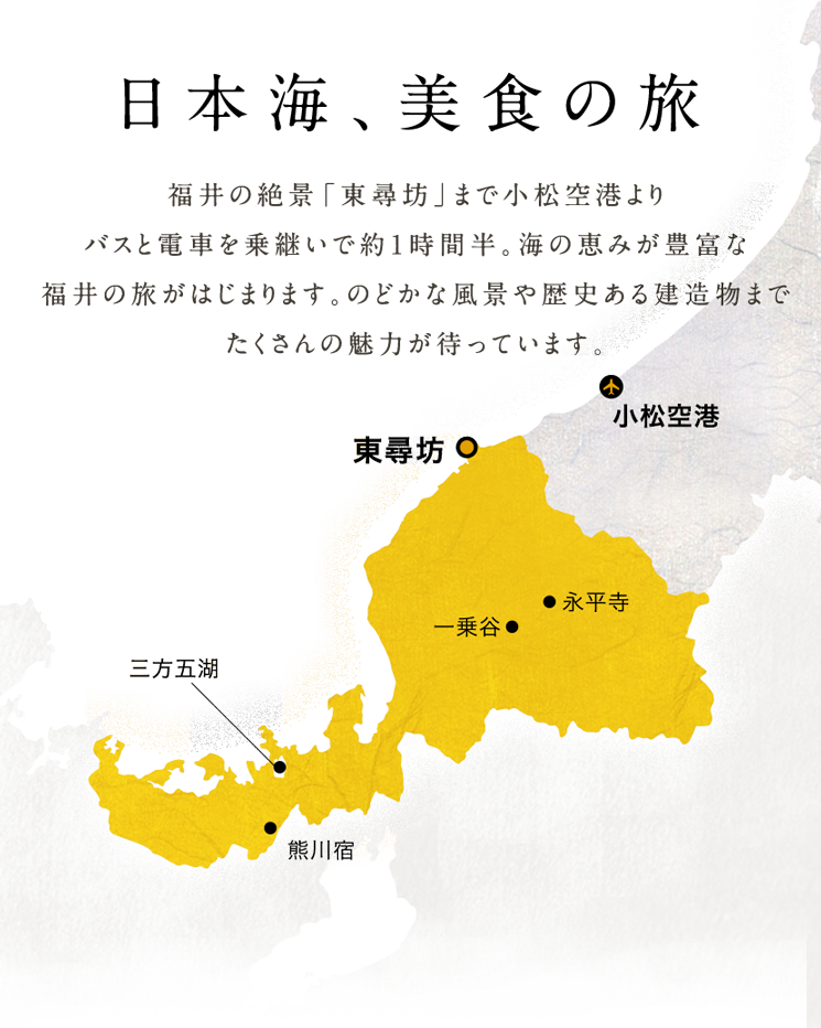 福井の絶景「東尋坊」まで小松空港よりバスと電車を乗継いで約1時間半。海の恵みが豊富な福井の旅がはじまります。のどかな風景や歴史ある建造物までたくさんの魅力が待っています。