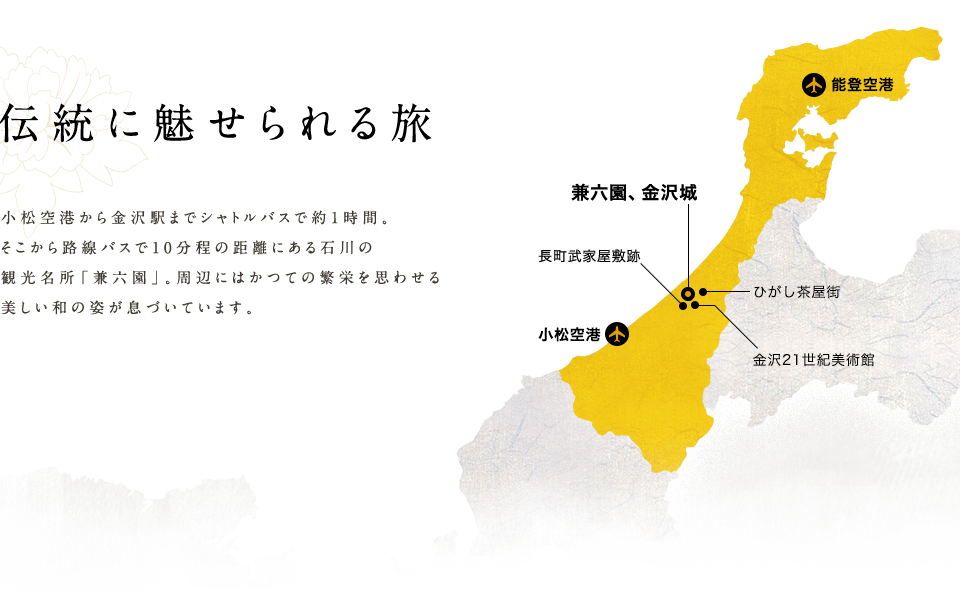伝統に魅せられる旅 小松空港から金沢駅までシャトルバスで約1時間。 そこから路線バスで10分程の距離にある石川の 観光名所「兼六園」。周辺にはかつての繁栄を思わせる美しい和の姿が息づいています。