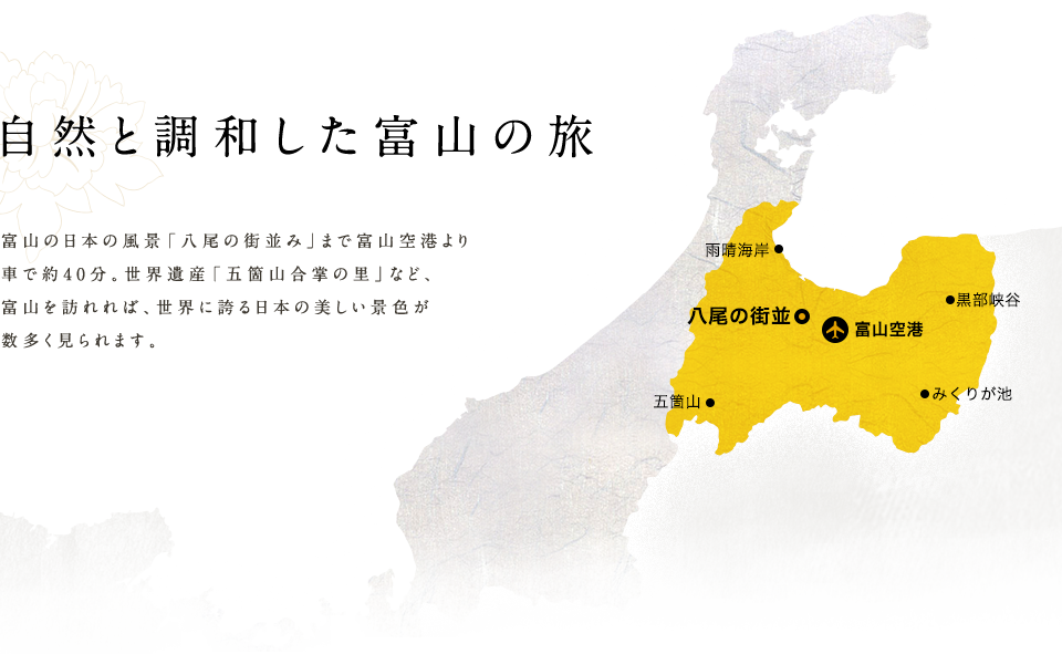 自然と調和した富山の旅  富山の日本の風景「八尾の街並み」まで富山空港より 車で約40分。世界遺産「五箇山合掌の里」など、 富山を訪れれば、世界に誇る日本の美しい景色が数多く見られます。