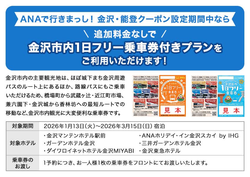 ANAで行きまっし！金沢・能登クーポン設定期間中なら追加料金なしで金沢市内1日フリー乗車券付きプランをご利用いただけます！ 金沢市内の主要観光地は、ほぼ城下まち金沢周遊バスのルート上にあるほか、路線バスにもご乗車いただけるため、橋場町から武蔵ヶ辻・近江町市場、兼六園下・金沢城から香林坊への最短ルートでの移動など、金沢市内観光に大変便利な乗車券です。 対象期間2026年1月13日（火）～2026年3月15日（日）宿泊 対象ホテル 金沢マンテンホテル駅前、ガーデンホテル金沢、ダイワロイネットホテル金沢MIYABI、ANAホリデイ・イン金沢スカイ by IHG、三井ガーデンホテル金沢、金沢東急ホテル 乗車券のお渡し 1予約につき、お一人様1枚の乗車券をフロントにてお渡しいたします。
