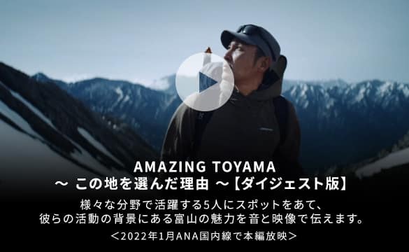 AMAZING TOYAMA この地を選んだ理由 ダイジェスト版 様々な分野で活躍する5人にスポットをあて、彼らの活動の背景にある富山の魅力を音と映像で伝えます 2021年3月ANA国際線・国内線で本編放映