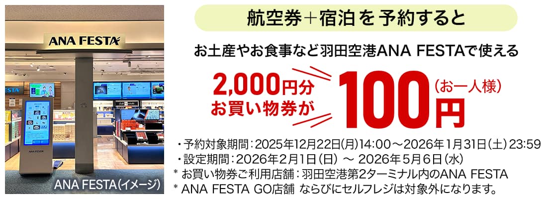 航空券+宿泊を予約すると お土産やお食事など羽田空港ANA FESTAで使える 2,000円分お買い物券が100円（お一人様） ・予約対象期間:2025年12月22日（月）14:00～2026年1月31日（土）23:59 ・設定期間:2026年2月1日（日）～2026年5月6日（水） *お買い物券ご利用店舗:羽田空港第2ターミナル内のANA FESTA *ANA FESTA GO店舗 ならびにセルフレジは対象外になります。