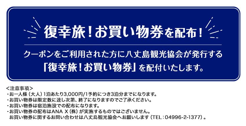 復幸旅！ お買い物券を配布！クーポンをご利用された方に八丈島観光協会が発行する「復幸旅！お買い物券」を配付いたします。注意事項：・お一人様（大人）1泊あたり3,000円/1予約につき3泊分までになります。・お買い物券は限定数に達し次第、終了になりますのでご了承ください。・お買い物券は宿泊施設での配布になります。・お買い物券の配布はANAX（株）が実施するものではございません。お買い物券に関するお問い合わせは八丈島観光協会へお願いします （TEL:04996-2-1377）。