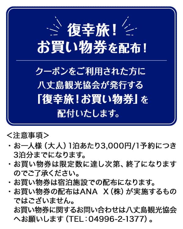 復幸旅！ お買い物券を配布！クーポンをご利用された方に八丈島観光協会が発行する「復幸旅！お買い物券」を配付いたします。注意事項：・お一人様（大人）1泊あたり3,000円/1予約につき3泊分までになります。・お買い物券は限定数に達し次第、終了になりますのでご了承ください。・お買い物券は宿泊施設での配布になります。・お買い物券の配布はANAX（株）が実施するものではございません。お買い物券に関するお問い合わせは八丈島観光協会へお願いします （TEL:04996-2-1377）。