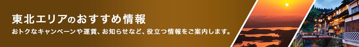 東北エリアのおすすめ情報　おトクなキャンペーンや運賃、お知らせなど、役立つ情報をご案内します。