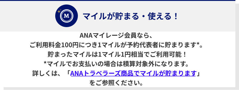 ANAマイレージ会員なら、ご利用料金100円につき1マイルが予約代表者に貯まります*。貯まったマイルは1マイル1円相当でご利用可能！*マイルでお支払いの場合は積算対象外になります。詳しくは、「ANAトラベラーズ商品でマイルが貯まります」をご参照ください。